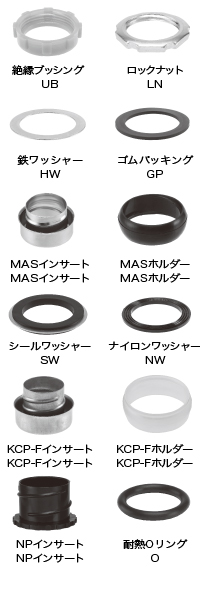 フレックス用サドル及びコネクター付属部品  UB（絶縁ブッシング）,フレックス用サドル及びコネクター付属部品  LN（ロックナット）,フレックス用サドル及びコネクター付属部品  HW(鉄ワッシャー),フレックス用サドル及びコネクター付属部品  GP（ゴムパッキング）,フレックス用サドル及びコネクター付属部品  MAS(MASインサート),フレックス用サドル及びコネクター付属部品  MAS（MASホルダー）,フレックス用サドル及びコネクター付属部品  SW（シールワッシャー）,フレックス用サドル及びコネクター付属部品  NW（ナイロンワッシャー）,フレックス用サドル及びコネクター付属部品  KCP-F（KCP-Fインサート）,フレックス用サドル及びコネクター付属部品  KCP-F（KCP-Fホルダー）,フレックス用サドル及びコネクター付属部品  NP（NPインサート）,フレックス用サドル及びコネクター付属部品  O（耐熱Oリング）